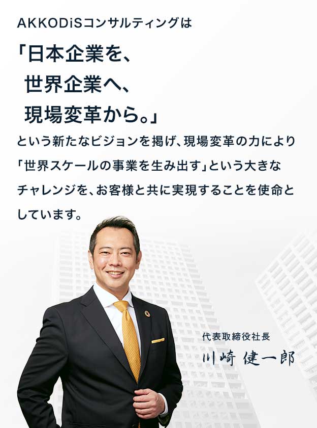 AKKODiSコンサルティングは、「日本企業を、世界企業へ、現場変革から。」という新たなビジョンを掲げ、現場変革の力により「世界スケールの事業を生み出す」という大きなチャレンジを、お客様と共に実現することを使命としています。